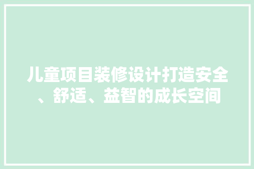 儿童项目装修设计打造安全、舒适、益智的成长空间
