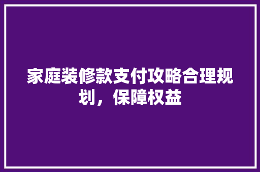家庭装修款支付攻略合理规划，保障权益