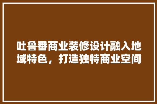 吐鲁番商业装修设计融入地域特色，打造独特商业空间