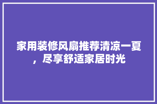 家用装修风扇推荐清凉一夏，尽享舒适家居时光