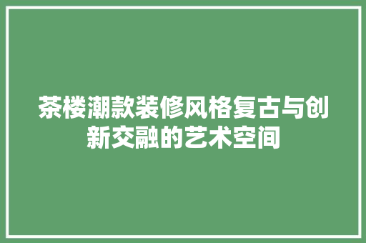 茶楼潮款装修风格复古与创新交融的艺术空间