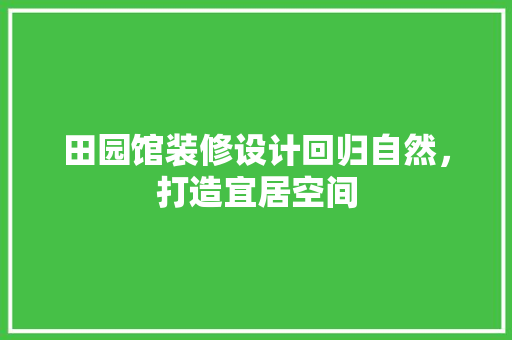田园馆装修设计回归自然，打造宜居空间