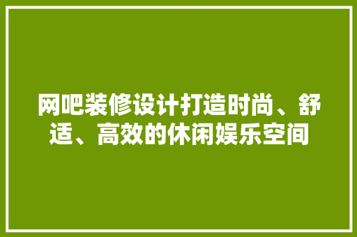 网吧装修设计打造时尚、舒适、高效的休闲娱乐空间