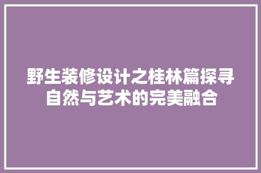 野生装修设计之桂林篇探寻自然与艺术的完美融合  第1张