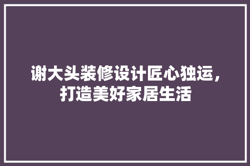 谢大头装修设计匠心独运，打造美好家居生活