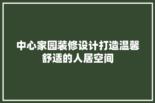中心家园装修设计打造温馨舒适的人居空间
