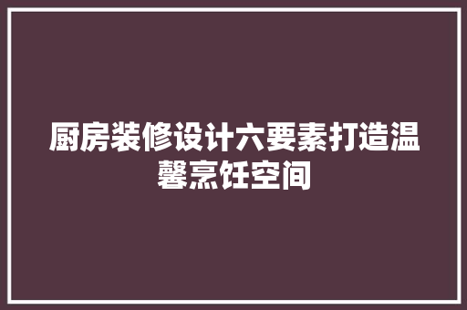 厨房装修设计六要素打造温馨烹饪空间