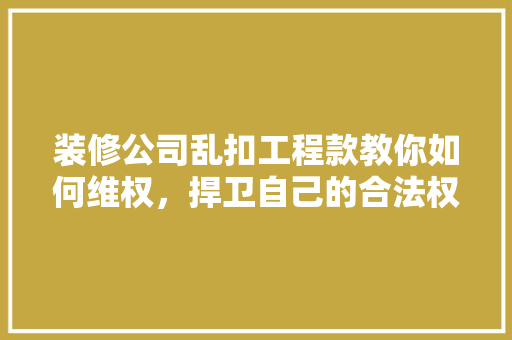 装修公司乱扣工程款教你如何维权，捍卫自己的合法权益！