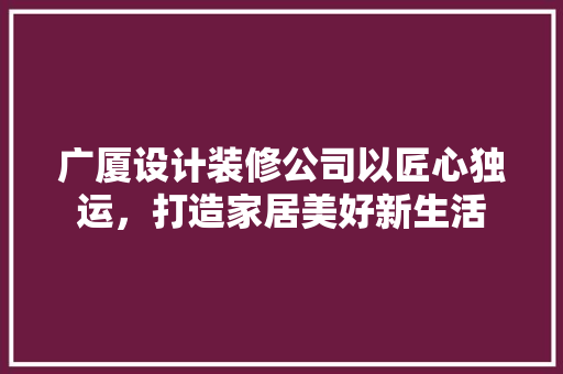 广厦设计装修公司以匠心独运，打造家居美好新生活