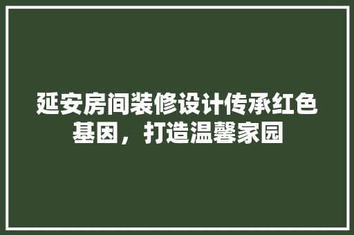 延安房间装修设计传承红色基因，打造温馨家园