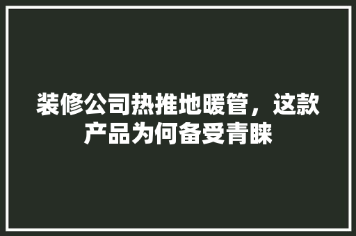 装修公司热推地暖管，这款产品为何备受青睐