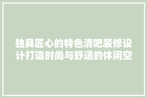 独具匠心的特色清吧装修设计打造时尚与舒适的休闲空间