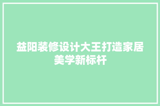 益阳装修设计大王打造家居美学新标杆