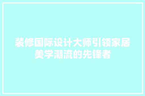 装修国际设计大师引领家居美学潮流的先锋者  第1张