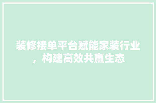 装修接单平台赋能家装行业，构建高效共赢生态