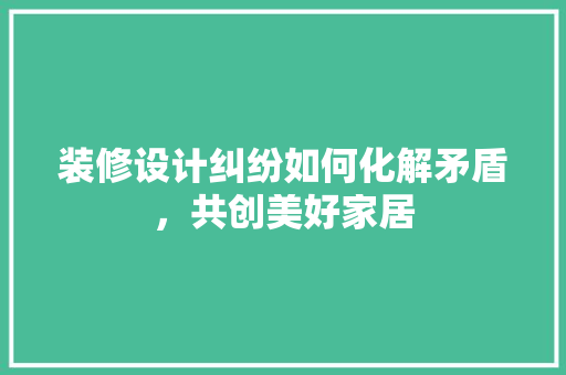 装修设计纠纷如何化解矛盾，共创美好家居