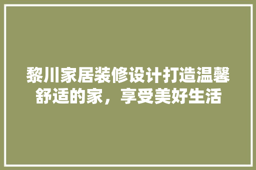 黎川家居装修设计打造温馨舒适的家，享受美好生活