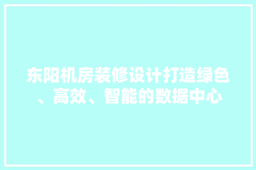 东阳机房装修设计打造绿色、高效、智能的数据中心