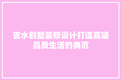 吉水别墅装修设计打造高端品质生活的典范