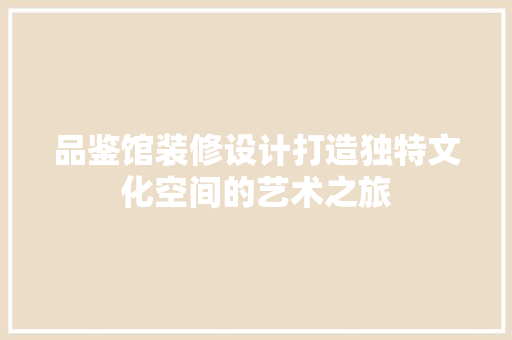 品鉴馆装修设计打造独特文化空间的艺术之旅