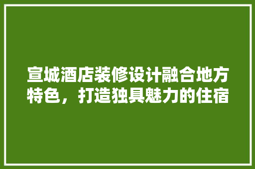 宣城酒店装修设计融合地方特色，打造独具魅力的住宿体验