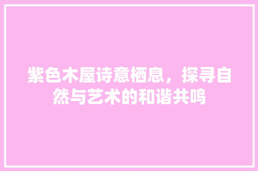 紫色木屋诗意栖息，探寻自然与艺术的和谐共鸣