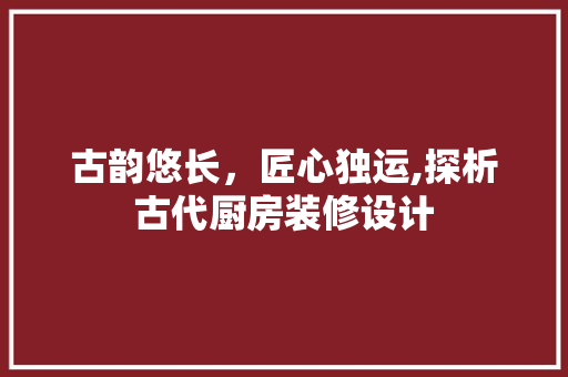 古韵悠长，匠心独运,探析古代厨房装修设计