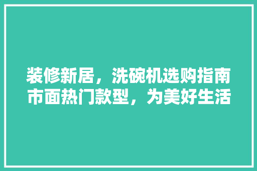 装修新居，洗碗机选购指南市面热门款型，为美好生活助力