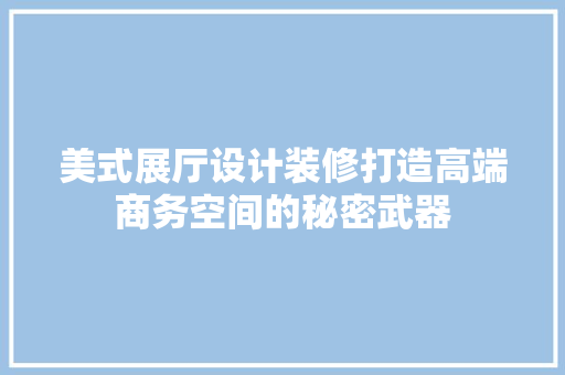 美式展厅设计装修打造高端商务空间的秘密武器