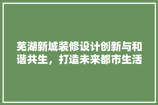 芜湖新城装修设计创新与和谐共生，打造未来都市生活新标杆