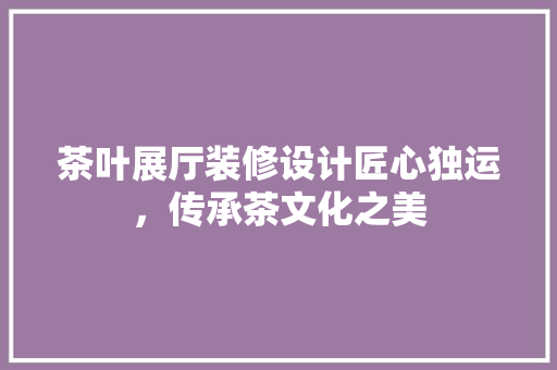 茶叶展厅装修设计匠心独运，传承茶文化之美