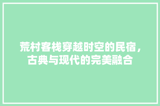 荒村客栈穿越时空的民宿，古典与现代的完美融合