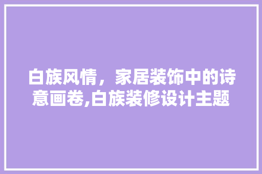 白族风情，家居装饰中的诗意画卷,白族装修设计主题
