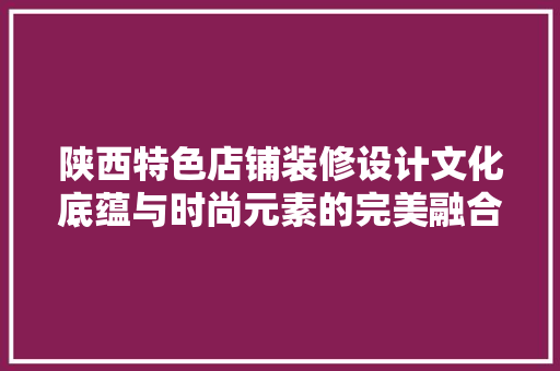陕西特色店铺装修设计文化底蕴与时尚元素的完美融合
