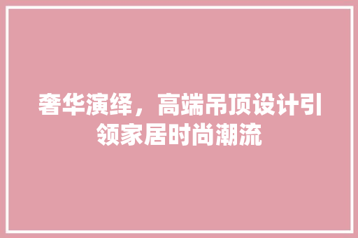 奢华演绎，高端吊顶设计引领家居时尚潮流