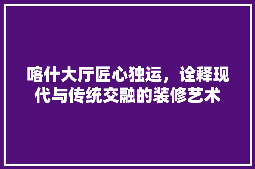 喀什大厅匠心独运，诠释现代与传统交融的装修艺术