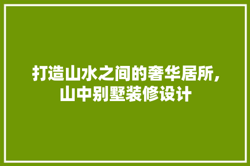 打造山水之间的奢华居所,山中别墅装修设计