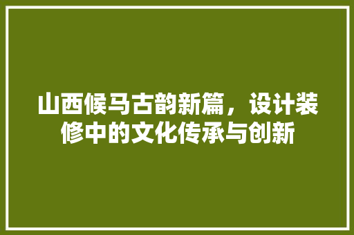 山西候马古韵新篇，设计装修中的文化传承与创新  第1张