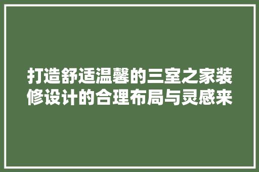 打造舒适温馨的三室之家装修设计的合理布局与灵感来源