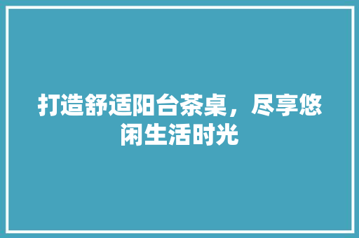打造舒适阳台茶桌，尽享悠闲生活时光