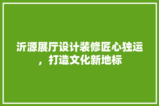 沂源展厅设计装修匠心独运，打造文化新地标