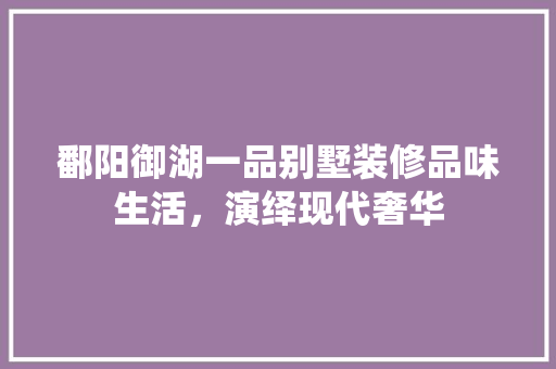 鄱阳御湖一品别墅装修品味生活，演绎现代奢华